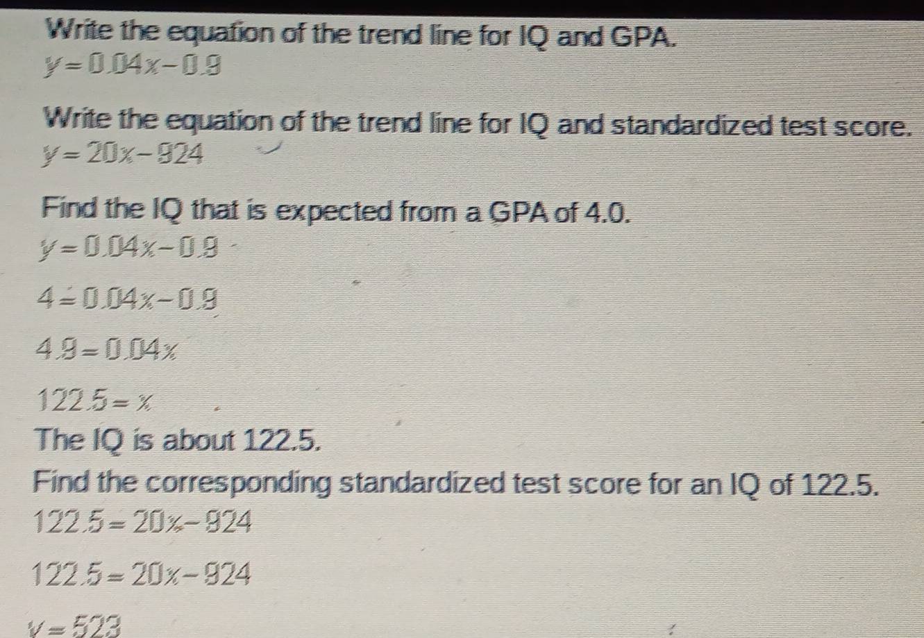 Write the equation of the trend line for IQ and GPA.
y=0.04x-0.9
Write the equation of the trend line for IQ and standardized test score.
y=20x-924
Find the IQ that is expected from a GPA of 4.0.
y=0.04x-0.9
4=0.04x-0.9
4.9=0.04x
122.5=x
The IQ is about 122.5. 
Find the corresponding standardized test score for an IQ of 122.5.
122.5=20% -924
122.5=20x-924
v=523