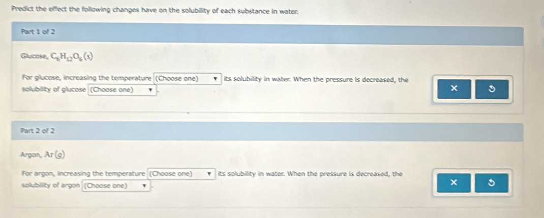 Predict the effect the following changes have on the solubility of each substance in water. 
Part 1 of 2 
Glucose, C_6H_12O_6(s)
For glucose, increasing the temperature (Choose one) ` its solubility in water. When the pressure is decreased, the 
solubility of glucose (Choose one) v
5
Part 2 of 2 
Argon, Ar(g)
For argon, increasing the temperature (Choose one) its solubility in water. When the pressure is decreased, the 
solubility of argon (Choose one) 
5