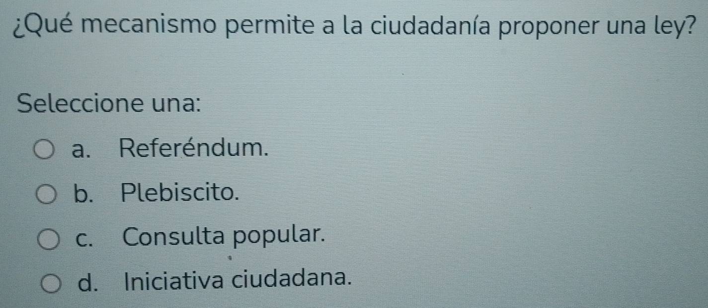 ¿Qué mecanismo permite a la ciudadanía proponer una ley?
Seleccione una:
a. Referéndum.
b. Plebiscito.
c. Consulta popular.
d. Iniciativa ciudadana.