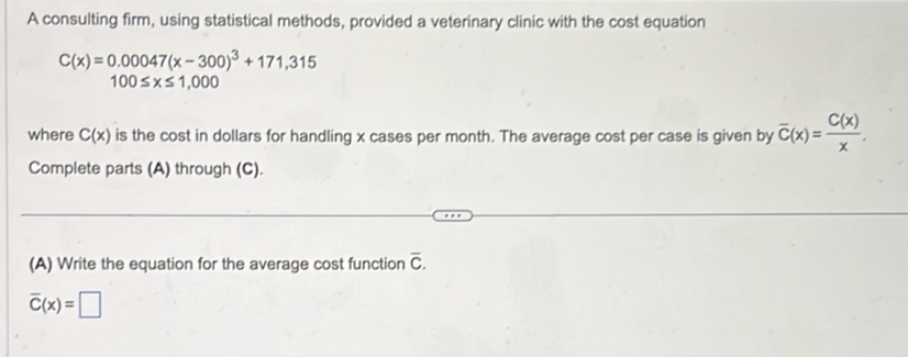 A consulting firm, using statistical methods, provided a veterinary clinic with the cost equation
C(x)=0.00047(x-300)^3+171,315
100≤ x≤ 1,000
where C(x) is the cost in dollars for handling x cases per month. The average cost per case is given by overline C(x)= C(x)/x . 
Complete parts (A) through (C). 
(A) Write the equation for the average cost function overline C.
overline C(x)=□