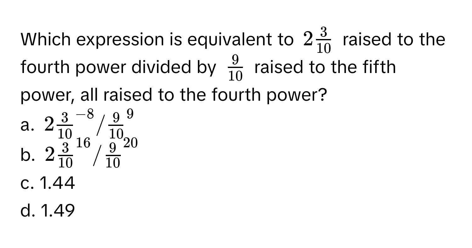 Which expression is equivalent to $2 3/10 $ raised to the fourth power divided by $ 9/10 $ raised to the fifth power, all raised to the fourth power?

a. $2frac3(10)^(-8)/frac9(10)^9$
b. $2frac3(10)^(16)/frac9(10)^(20)$
c. 1.44
d. 1.49