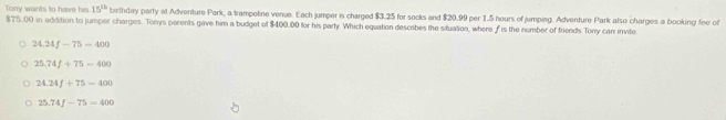 Torry wants to have his 15^(th) birthday party at Adventure Park, a trampoline venue. Each jumper is charged $3.25 for socks and $20.99 per 1.5 hours of jumping. Adventure Park also charges a booking fee of
$75.00 in addition to jumper charges. Tonys parents gave him a budget of $400.00 for his party. Which equation describes the situation, where f is the number of friends Tony can invite
24.24f-75=400
25.74f+75-400
24.24f+75-400
25.74f-75=400