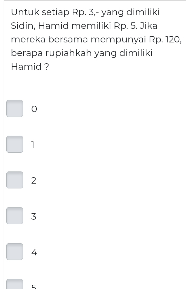 Untuk setiap Rp. 3,- yang dimiliki
Sidin, Hamid memiliki Rp. 5. Jika
mereka bersama mempunyai Rp. 120,-
berapa rupiahkah yang dimiliki
Hamid ?
0
1
2
3
4