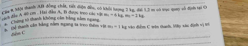 Một thanh AB đồng chất, tiết diện đều, có khối lượng 2 kg, dài 1, 2 m có trục quay cố định tại O 
cách đầu A 40 cm. Hai đầu A, B được treo các vật m_1=6kg, m_2=2kg. 
a. Chứng tỏ thanh không cân bằng nằm ngang. 
h. Để thanh cân bằng nằm ngang ta treo thêm vật m_3=1kg vào điểm C trên thanh. Hãy xác định vị trí 
_ 
điểm C 
_