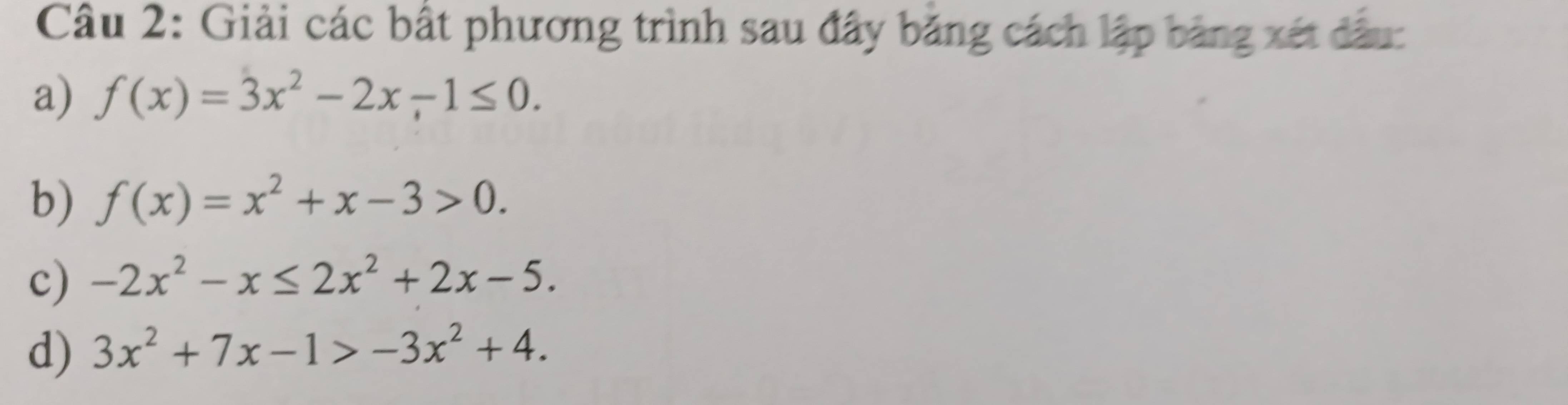 Giải các bất phương trình sau đây băng cách lập bảng xét đầu: 
a) f(x)=3x^2-2x-1≤ 0. 
b) f(x)=x^2+x-3>0. 
c) -2x^2-x≤ 2x^2+2x-5. 
d) 3x^2+7x-1>-3x^2+4.