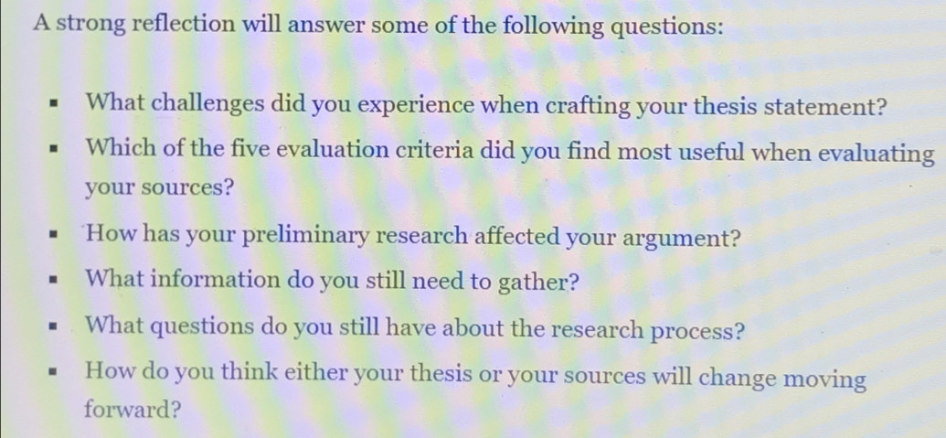 A strong reflection will answer some of the following questions:
What challenges did you experience when crafting your thesis statement?
Which of the five evaluation criteria did you find most useful when evaluating
your sources?
How has your preliminary research affected your argument?
What information do you still need to gather?
What questions do you still have about the research process?
How do you think either your thesis or your sources will change moving
forward?