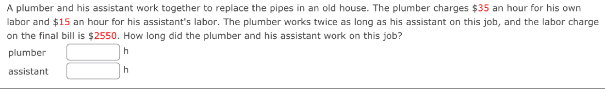 A plumber and his assistant work together to replace the pipes in an old house. The plumber charges $35 an hour for his own 
labor and $15 an hour for his assistant's labor. The plumber works twice as long as his assistant on this job, and the labor charge 
on the final bill is $2550. How long did the plumber and his assistant work on this job? 
plumber □ h 
assistant □ h