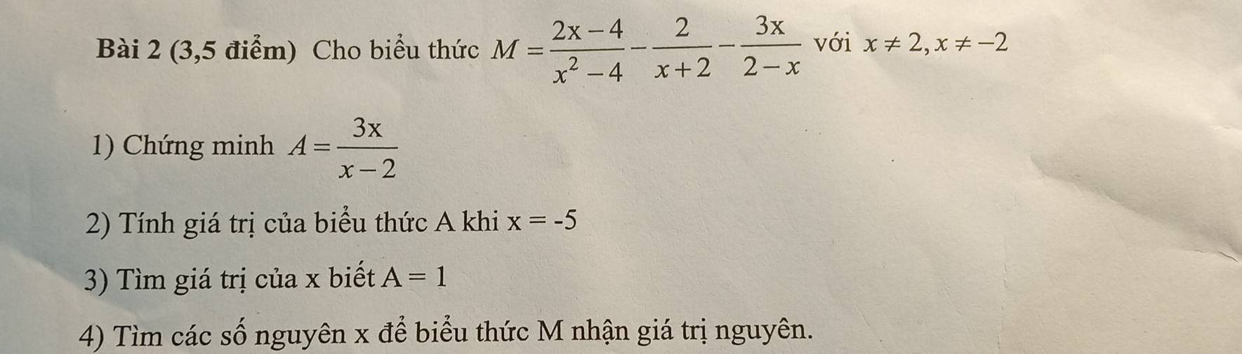 (3,5 điểm) Cho biểu thức M= (2x-4)/x^2-4 - 2/x+2 - 3x/2-x  với x!= 2, x!= -2
1) Chứng minh A= 3x/x-2 
2) Tính giá trị của biểu thức A khi x=-5
3) Tìm giá trị của x biết A=1
4) Tìm các số nguyên x để biểu thức M nhận giá trị nguyên.