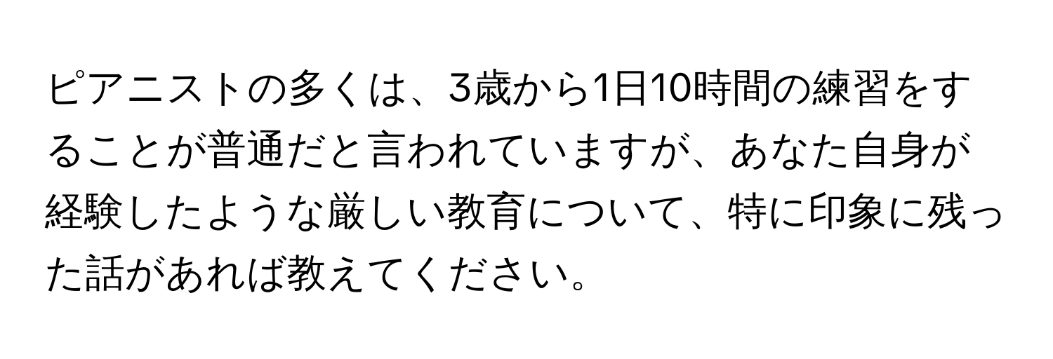 ピアニストの多くは、3歳から1日10時間の練習をすることが普通だと言われていますが、あなた自身が経験したような厳しい教育について、特に印象に残った話があれば教えてください。