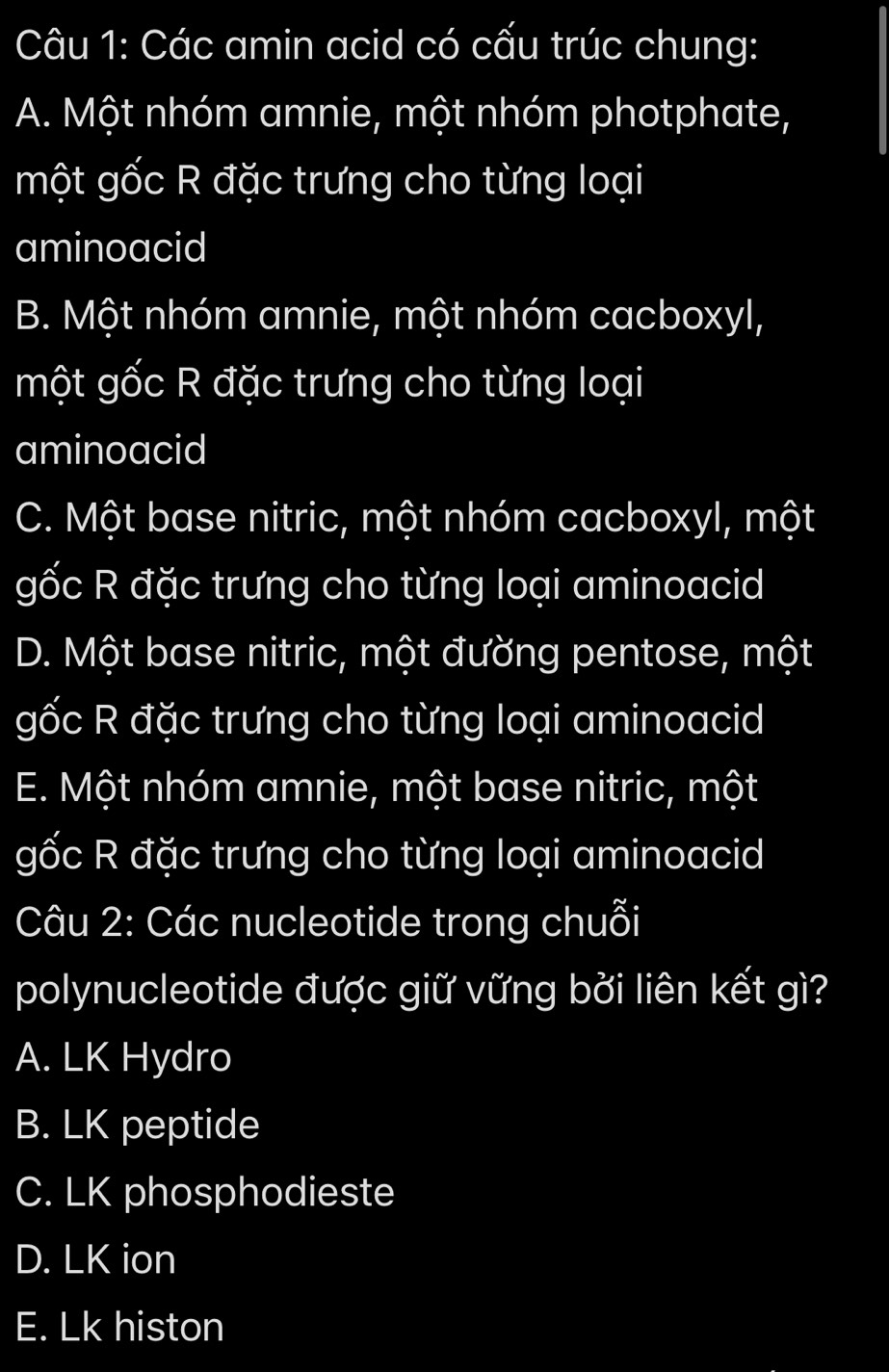 Các amin acid có cấu trúc chung:
A. Một nhóm amnie, một nhóm photphate,
một gốc R đặc trưng cho từng loại
aminoacid
B. Một nhóm amnie, một nhóm cacboxyl,
một gốc R đặc trưng cho từng loại
aminoacid
C. Một base nitric, một nhóm cacboxyl, một
gốc R đặc trưng cho từng loại aminoacid
D. Một base nitric, một đường pentose, một
gốc R đặc trưng cho từng loại aminoacid
E. Một nhóm amnie, một base nitric, một
gốc R đặc trưng cho từng loại aminoacid
Câu 2: Các nucleotide trong chuỗi
polynucleotide được giữ vững bởi liên kết gì?
A. LK Hydro
B. LK peptide
C. LK phosphodieste
D. LK ion
E. Lk histon