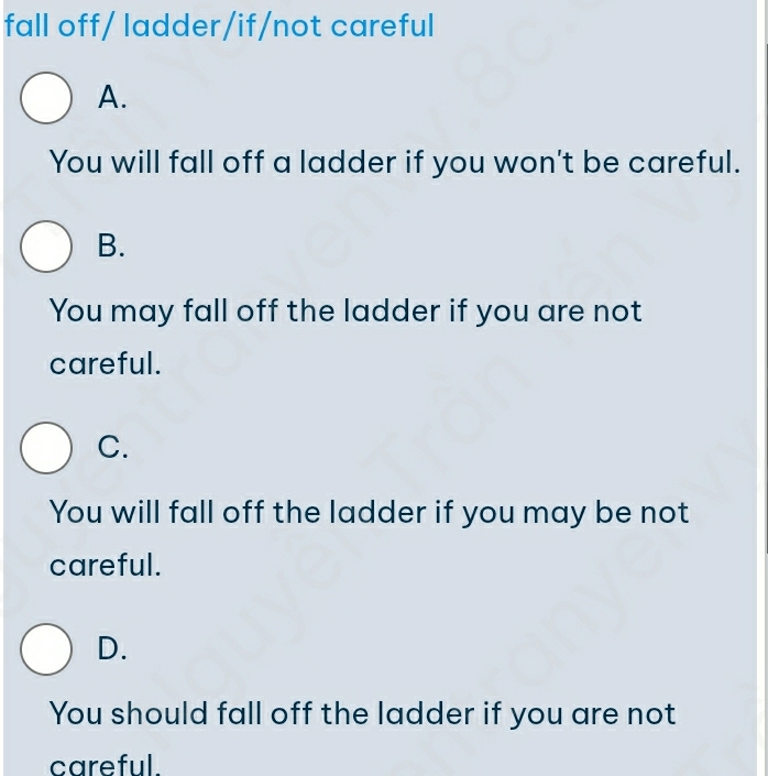 fall off/ ladder/if/not careful
A.
You will fall off a ladder if you won't be careful.
B.
You may fall off the ladder if you are not
careful.
C.
You will fall off the ladder if you may be not
careful.
D.
You should fall off the ladder if you are not
careful