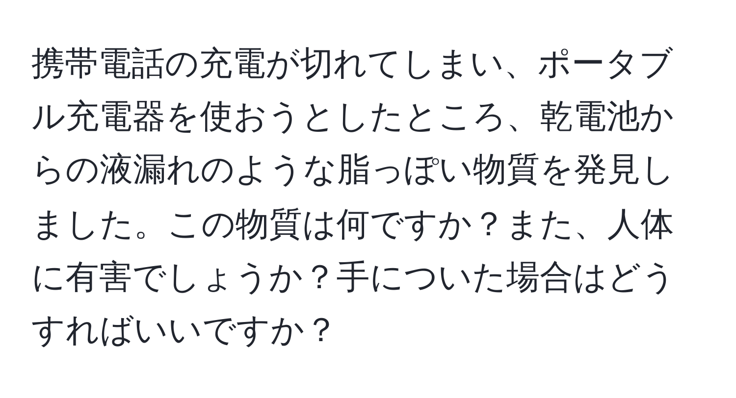 携帯電話の充電が切れてしまい、ポータブル充電器を使おうとしたところ、乾電池からの液漏れのような脂っぽい物質を発見しました。この物質は何ですか？また、人体に有害でしょうか？手についた場合はどうすればいいですか？