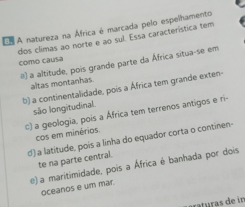 A natureza na África é marcada pelo espelhamento
dos climas ao norte e ao sul. Essa característica tem
como causa
a) a altitude, pois grande parte da África situa-se em
altas montanhas.
b) a continentalidade, pois a África tem grande exten-
são longitudinal.
c) a geologia, pois a África tem terrenos antigos e ri-
cos em minérios.
d) a latitude, pois a linha do equador corta o continen-
te na parte central.
e) a maritimidade, pois a África é banhada por dois
oceanos e um mar.
ratéras de in