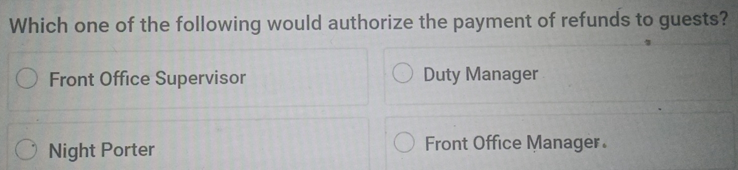 Which one of the following would authorize the payment of refunds to guests?
Front Office Supervisor Duty Manager
Night Porter
Front Office Manager.