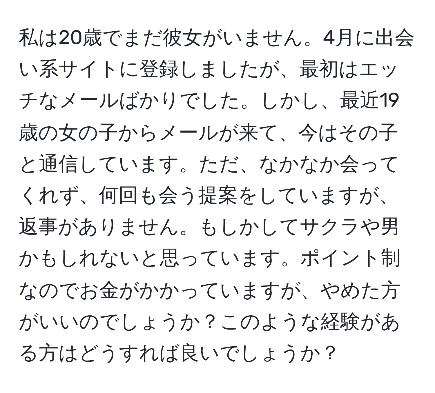 私は20歳でまだ彼女がいません。4月に出会い系サイトに登録しましたが、最初はエッチなメールばかりでした。しかし、最近19歳の女の子からメールが来て、今はその子と通信しています。ただ、なかなか会ってくれず、何回も会う提案をしていますが、返事がありません。もしかしてサクラや男かもしれないと思っています。ポイント制なのでお金がかかっていますが、やめた方がいいのでしょうか？このような経験がある方はどうすれば良いでしょうか？