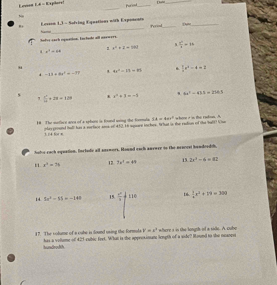 Lesson 1.4 ~ Explore! 
Date_ 
Period_ 
_ 
Na 
Re Lesson 1.3 ~ Solving Equations with Exponents 
Period_ Date_ 
Name 
_ 
Solve each equation. Include all answers. 
2 x^2+2=102
3.  x^2/4 =16
L x^3=64
St 
4. -13+8x^3=-77 5. 4x^2-15=85 6.  2/3 x^2-4=2
s  x^3/10 +28=128
7 
8. x^3+3=-5
9. 6x^2-43.5=250.5
10 The surface arca of a sphere is found using the formula SA=4π r^2 where r is the radius. A 
playground ball has a surface area of 452.16 square inches. What is the radius of the ball? Use
3.14 for π. 
Solve cach equation. Include all answers. Round each answer to the nearest hundredth. 
11 x^3=76 12. 7x^2=49 13. 2x^3-6=82
15. 16. 
14. 5x^3-55=-140  x^2/3 != 110  1/4 x^2+19=300
17. The volume of a cube is found using the formula V=s^3 where s is the length of a side. A cube 
has a volume of 425 cubic feet. What is the approximate length of a side? Round to the nearest 
hundredth.