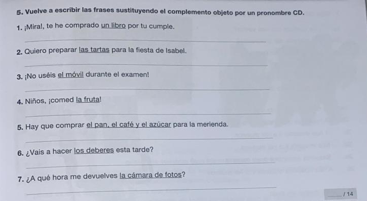 Vuelve a escribir las frases sustituyendo el complemento objeto por un pronombre CD. 
1. ¡Mira!, te he comprado un libro por tu cumple. 
_ 
2. Quiero preparar las tartas para la fiesta de Isabel. 
_ 
3. ¡No uséis el móvil durante el examen! 
_ 
4. Niños, ¡comed la fruta! 
_ 
5. Hay que comprar el pan, el café y el azúcar para la merienda. 
_ 
6. ¿Vais a hacer los deberes esta tarde? 
_ 
7. ¿A qué hora me devuelves la cámara de fotos? 
_ 
_ 
/ 14