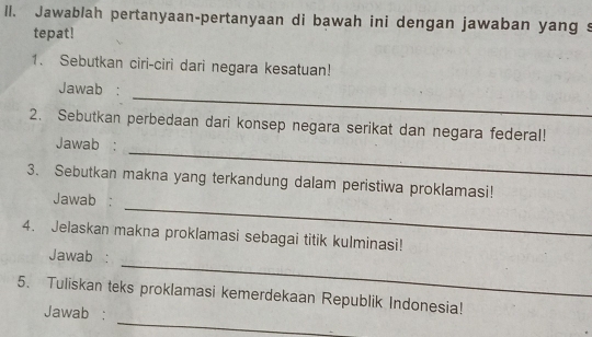 ll. Jawablah pertanyaan-pertanyaan di bawah ini dengan jawaban yang s 
tepat! 
1. Sebutkan ciri-ciri dari negara kesatuan! 
_ 
Jawab : 
2. Sebutkan perbedaan dari konsep negara serikat dan negara federal! 
_ 
Jawab : 
3. Sebutkan makna yang terkandung dalam peristiwa proklamasi! 
_ 
Jawab : 
4. Jelaskan makna proklamasi sebagai titik kulminasi! 
_ 
Jawab : 
_ 
5. Tuliskan teks proklamasi kemerdekaan Republik Indonesia! 
Jawab :