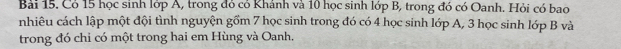 Có 15 học sinh lớp Á, trong đỏ có Khánh và 10 học sinh lớp B, trong đó có Oanh. Hỏi có bao 
nhiêu cách lập một đội tình nguyện gồm 7 học sinh trong đó có 4 học sinh lớp A, 3 học sinh lớp B và 
trong đó chỉ có một trong hai em Hùng và Oanh.