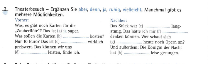 Theaterbesuch - Ergänzen Sie aber, denn, ja, ruhig, vielleicht. Manchmal gibt es 
mehrere Möglichkeiten. 
Vorher: Nachher: 
Was, es gibt noch Karten für die Das Stück war (e) _lang- 
„,Zauberflöte“? Das ist (a) ja super. atmig. Das hätte ich mir (f)_ 
Was sollen die Karten (b) _kosten? denken können. Wer schaut sich 
Nur 10 Euro? Das ist (c) _wirklich (g) _heute noch Opern an? 
preiswert. Das können wir uns Und außerdem: Die Königin der Nacht 
(d) _leisten, finde ich. hat (h) _leise gesungen.