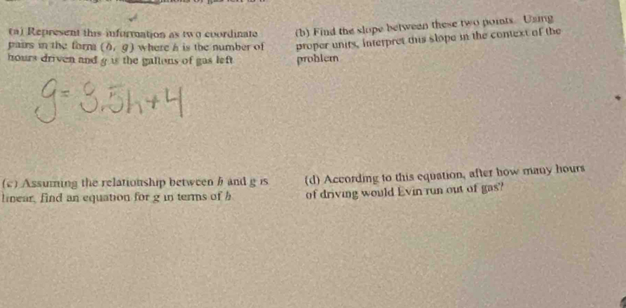 Represent this information as two coordinate (b) Find the slope between these two poits Uaig 
pairs in the form (b,g) where a is the number of proper units, interpret tis slope in the context of the
hours driven and g is the gallons of gas left problem 
(c) Assuming the relationship between b and g is (d) According to this equation, after how many hours
linear, find an equation for g in terms of h of driving would Evin run out of gas?