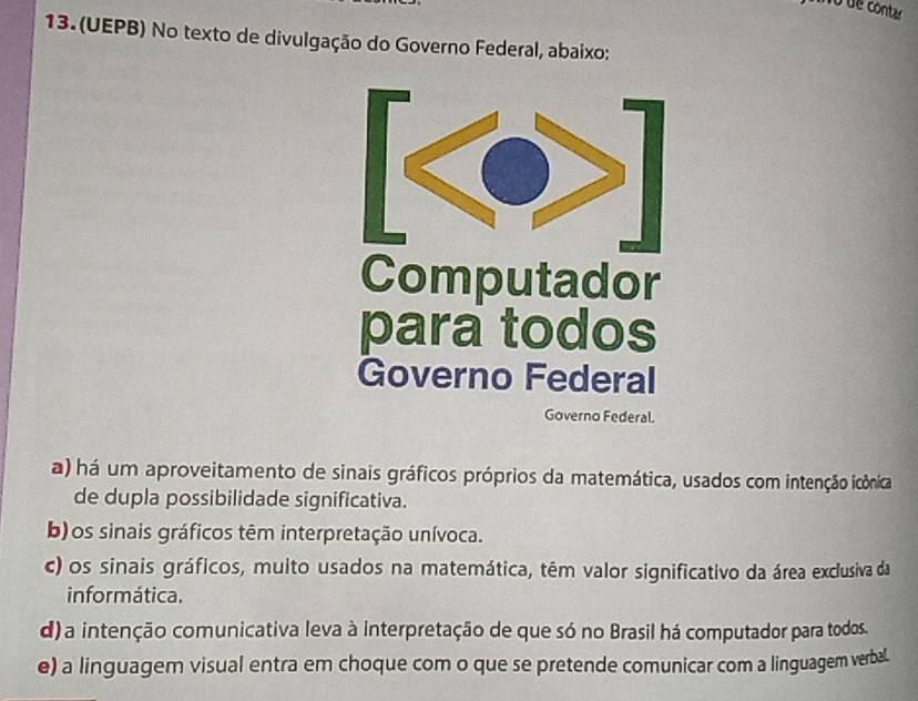 No de contar
13. (UEPB) No texto de divulgação do Governo Federal, abaixo:
Computador
para todos
Governo Federal
Governo Federal.
a) há um aproveitamento de sinais gráficos próprios da matemática, usados com intenção icônica
de dupla possibilidade significativa.
b)os sinais gráficos têm interpretação unívoca.
c) os sinais gráficos, muito usados na matemática, têm valor significativo da área exclusiva da
informática.
d) a intenção comunicativa leva à interpretação de que só no Brasil há computador para todos.
e) a linguagem visual entra em choque com o que se pretende comunicar com a linguagem verbal.