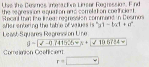 Use the Desmos Interactive Linear Regression. Find 
the regression equation and correlation coefficient. 
Recall that the linear regression command in Desmos 
after entering the table of values is '' y1-bx1+a^n. 
Least-Squares Regression Line:
y-0.741505
Correlation Coefficient:
r=□