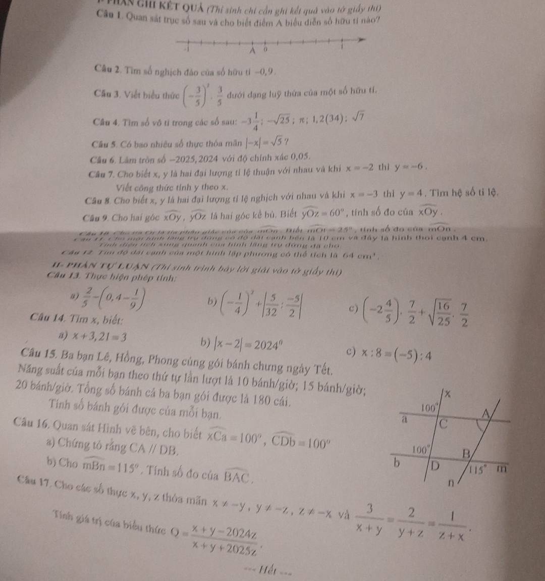 ThAn chi Kết QUả (Thí sinh chi cần ghi kết quả vào tớ giấy thí)
Câu L. Quan sát trục số sau và cho biết điểm A biểu diễn số hữu tỉ nào?
Câu 2. Tìm số nghịch đảo của số hữu tỉ −0, 9 .
Cầu 3. Viết biểu thức (- 3/5 )^2·  3/5  đưới đạng luỹ thứa của một số hữu tí.
Câu 4. Tìm số vô tỉ trong các số sau: -3 1/4 ;-sqrt(25);π ;1,2(34);sqrt(7)
Câu 5. Có bao nhiều số thực thỏa mãn |-x|=sqrt(5) ?
Câu 6. Lâm tròn số -2025,2024 với độ chính xác 0,05.
Câu 7. Cho biết x, y là hai đại lượng tỉ lệ thuận với nhau và khi x=-2 thì y=-6.
Viết công thức tính y theo x.
Câu 8. Cho biết x, y là hai đại lượng tỉ lệ nghịch với nhau và khi x=-3 thì y=4. Tìm hệ số tỉ lệ.
Câu 9. Cho hai góc overline xOy,overline yOz là hai góc kể bù. Biết widehat yOz=60° , tính số đo của widehat xOy.
Cáu 10 Cho va Cơ là tc phân giác của của môn Hiếp overline mOC=25° ,  tinh số đo của overline mOn.
c au 11 c hó mội kinh lăng trụ đồng có đó đất cạnh bến là 10 cm và đây là hình thời cạnh 4 cm.
Tinh điện tch sung quanh của hình lãng trụ đứng đã cho
Câu 12. Tim độ đại cạnh của một hình lập phương có thể tích là 64cm^3.
1 PHAN Tự LUAN (Thi sinh trình bảy lời giải vào tở giấy thị)
Câu 13. Thực hiện phép tính:
a)  2/5 -(0,4- 1/9 )
b) (- 1/4 )^3+| 5/32 : (-5)/2 | c) (-2 4/5 )·  7/2 +sqrt(frac 16)25·  7/2 
Câu 14. Tìm x, biết:
a) x+3,21=3 b) |x-2|=2024^0
c) x:8=(-5):4
Câu 15. Ba bạn Lê, Hồng, Phong củng gói bánh chưng ngày Tết.
Năng suất của mỗi bạn theo thứ tự lần lượt là 10 bánh/giờ; 15 bánh/giờ;
20 bánh/giờ. Tổng số bánh cả ba bạn gói được là 180 cái.
Tính số bánh gói được của mỗi bạn.
Câu 16. Quan sát Hình vẽ bên, cho biết widehat xCa=100°,widehat CDb=100°
a) Chứng tỏ rằng CA//DB.
b) Cho widehat mBn=115°. Tính số đo của widehat BAC,
Cầâu 17. Cho các số thực x, y, z thỏa mãn x!= -y,y!= -z,z!= -x và  3/x+y = 2/y+z = 1/z+x .
Tính giá trị của biểu thức Q= (x+y-2024z)/x+y+2025z .
=== Hết ===