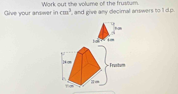 Work out the volume of the frustum. 
Give your answer in cm^3 , and give any decimal answers to 1 d.p.
24 cm
Frustum
22 cm
11 cm