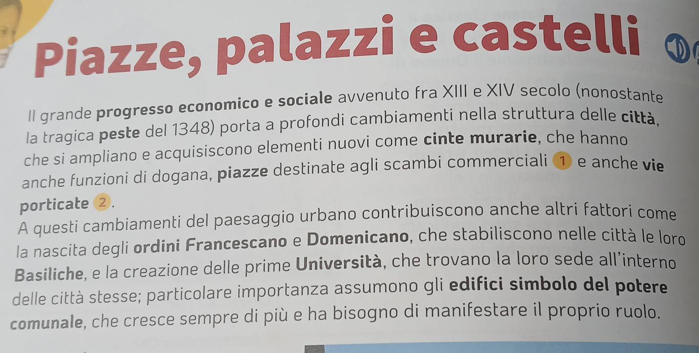 Piazze, palazzi e castelli 
II grande progresso economico e sociale avvenuto fra XIII e XIV secolo (nonostante 
la tragica peste del 1348) porta a profondi cambiamenti nella struttura delle città, 
che si ampliano e acquisiscono elementi nuovi come cinte murarie, che hanno 
anche funzioni di dogana, piazze destinate agli scambi commerciali ① e anche vie 
porticate 2. 
A questi cambiamenti del paesaggio urbano contribuiscono anche altri fattori come 
la nascita degli ordini Francescano e Domenicano, che stabiliscono nelle città le loro 
Basiliche, e la creazione delle prime Università, che trovano la loro sede all’interno 
delle città stesse; particolare importanza assumono gli edifici simbolo del potere 
comunale, che cresce sempre di più e ha bisogno di manifestare il proprio ruolo.