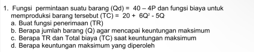 Fungsi permintaan suatu barang (Qd)=40-4P dan fungsi biaya untuk
memproduksi barang tersebut (TC)=20+6Q^2-5Q
a. Buat fungsi penerimaan (TR)
b. Berapa jumlah barang (Q) agar mencapai keuntungan maksimum
c. Berapa TR dan Total biaya (TC) saat keuntungan maksimum
d. Berapa keuntungan maksimum yang diperoleh