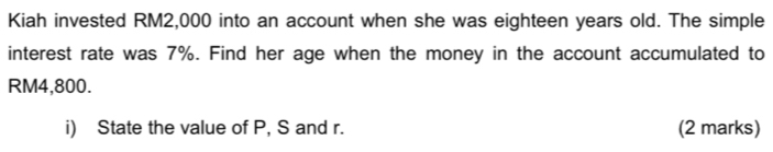 Kiah invested RM2,000 into an account when she was eighteen years old. The simple 
interest rate was 7%. Find her age when the money in the account accumulated to
RM4,800. 
i) State the value of P, S and r. (2 marks)