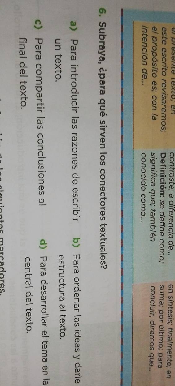 el presenté texto; en contraste; a diferencia de... en síntesis; finalmente; en
este escrito revisaremos; Definición: se define como; suma; por último; para
el propósito es; con la significa que; también concluir, diremos que...
intención de... conocido como...
6. Subraya, ¿para qué sirven los conectores textuales?
a) Para introducir las razones de escribir b) Para ordenar las ideas y darle
un texto. estructura al texto.
c) Para compartir las conclusiones al d)Para desarrollar el tema en la
final del texto.
central del texto.
s marcadores