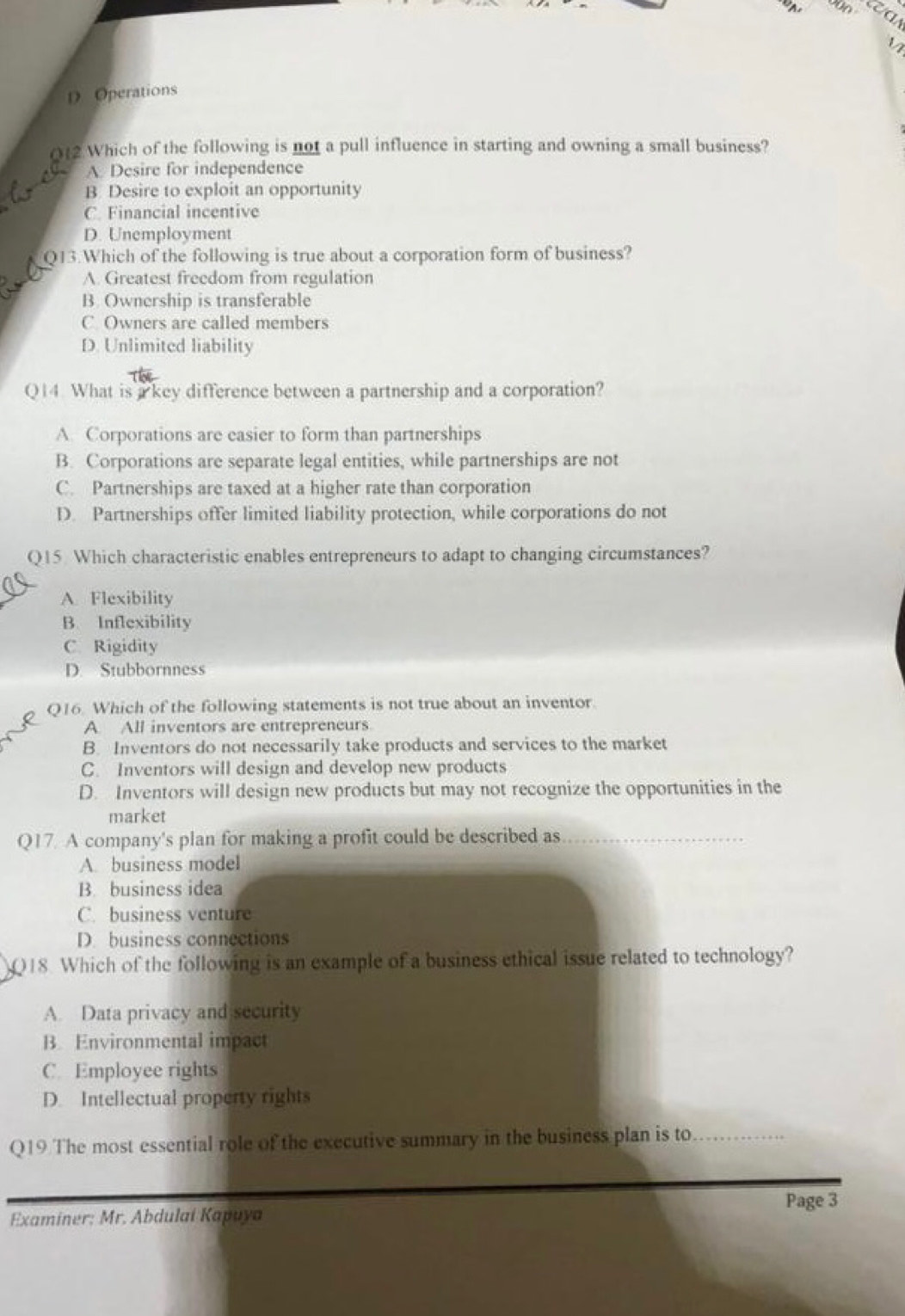 As 00 aa
D Operations
012 Which of the following is not a pull influence in starting and owning a small business?
A. Desire for independence
B Desire to exploit an opportunity
C. Financial incentive
D. Unemployment
Q13.Which of the following is true about a corporation form of business?
A. Greatest freedom from regulation
B. Ownership is transferable
C Owners are called members
D. Unlimited liability
Q14. What is a key difference between a partnership and a corporation?
A. Corporations are easier to form than partnerships
B. Corporations are separate legal entities, while partnerships are not
C. Partnerships are taxed at a higher rate than corporation
D. Partnerships offer limited liability protection, while corporations do not
Q15 Which characteristic enables entrepreneurs to adapt to changing circumstances?
A. Flexibility
B. Inflexibility
C Rigidity
D. Stubbornness
Q16. Which of the following statements is not true about an inventor
A All inventors are entrepreneurs
B. Inventors do not necessarily take products and services to the market
C. Inventors will design and develop new products
D. Inventors will design new products but may not recognize the opportunities in the
market
Q17. A company's plan for making a profit could be described as_
A. business model
B. business idea
C. business venture
D. business connections
Q18. Which of the following is an example of a business ethical issue related to technology?
A. Data privacy and security
B. Environmental impact
C. Employee rights
D. Intellectual property rights
Q19 The most essential role of the executive summary in the business plan is to_
Page 3
Examiner: Mr. Abdulai Kapuya