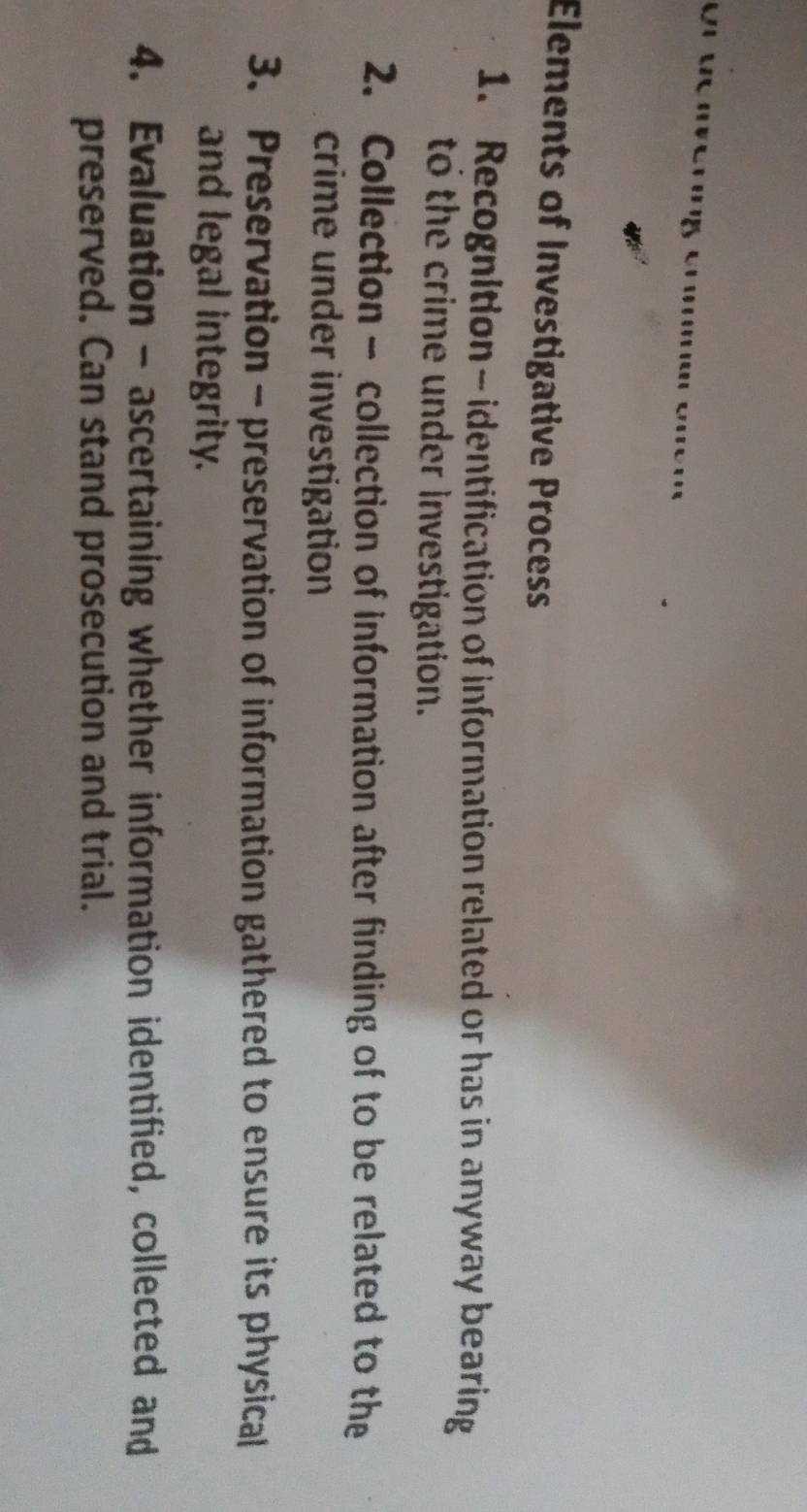 Elements of Investigative Process 
1. Recognition - identification of information related or has in anyway bearing 
to the crime under investigation. 
2. Collection - collection of information after finding of to be related to the 
crime under investigation 
3. Preservation - preservation of information gathered to ensure its physical 
and legal integrity. 
4. Evaluation - ascertaining whether information identified, collected and 
preserved. Can stand prosecution and trial.
