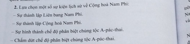 Lựa chọn một số sự kiện lịch sử về Cộng hoà Nam Phi:
trêt
- Sự thành lập Liên bang Nam Phi.
Na
Sự thành lập Cộng hoà Nam Phi.
và
Sự hình thành chế độ phân biệt chúng tộc A-pác-thai.
N
Chẩm dứt chế độ phân biệt chủng tộc A-pác-thai.