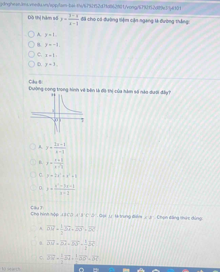 Đồ thị hàm số y= (3-x)/x-1  đã cho có đường tiệm cận ngang là đường thắng:
A. y=1.
B. y=-1.
C. x=1.
D. y=3. 
Câu 6:
Dường cong trong hình vẽ bên là đồ thị của hàm số nào dưới đây?
A. y= (2x-1)/x-1 
B. y= (x+1)/x-1 
C. y=2x^3+x^2+1
D. y= (x^2-3x-1)/x-2 
Câu 7:
Cho hình hộp ABCD. A'B'C'D'. Gọi M là trung điểm A'B'. Chọn đầng thức đúng:
A. vector DM= 1/2 vector DA+vector DD'+vector DC.
B. overline DM=overline DA+overline DD'+ 1/2 overline DC.
C. overline DM= 1/2 overline DA+ 1/2 overline DD'+overline DC. 
to search