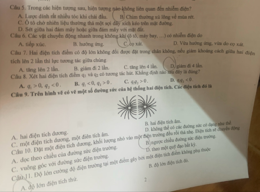 Trong các hiện tượng sau, hiện tượng nào không liên quan đến nhiễm điện?
A. Lược dính rất nhiều tóc khi chải đầu. B) Chim thường xù lông về mùa rét.
C. Ô tô chở nhiên liệu thường thả một sợi dãy xích kéo trên mặt đường.
D. Sét giữa hai đám mây hoặc giữa đám mây với mặt đất.
Câu 6. Các vật chuyển động nhanh trong không khí (ô tô, máy bay, ...) có nhiễm điện do
A. tiếp xúc. B. hưởng ứng. C. co xát. D. Vừa hưởng ứng, vừa do cọ xát.
Câu 7. Hai điện tích điểm có độ lớn không đổi được đặt trong chân không, nếu giảm khoảng cách giữa hai điện
tích lên 2 lần thì lực tương tác giữa chúng
A. tăng lên 2 lần. B. giảm đi 2 lần. C. tăng lên 4 lần. D. giảm đi 4 lần.
Câu 8. Xét hai điện tích điểm q₁ và q₂ có tương tác hút. Khẳng định nào sau đây là đúng?
A. q_1>0,q_2<0. B. q_1<0,q_2>0. C. q_1q_2>0. D. q_1q_2<0.
Câu 9. Trên hình vẽ có vẽ một số đường sức của hệ thống hai điện tích. Các điện tích đó là
D. không thể có các đường sức có đạng như thể.
A. hai điện tích dương. B. hai điện tích âm.
Câu 10. Đặt một điện tích dương, khối lượng nhỏ vào một điện trường đều rồi thả nhẹ. Điện tích sẽ chuyển động
C. một điện tích dương, một điên tích âm.
B ngược chiều đường sức điện trường.
A. dọc theo chiều của đường sức điện trường. D. theo một quỹ đạo bất kỳ.
C. vuông góc với đường sức điện trường.
Câu 11. Độ lớn cường độ điện trường tại một điểm gây bởi một điện tích điểm không phụ thuộc
B. độ lớn điện tích đó.
A. độ lớn điện tích thử.
2