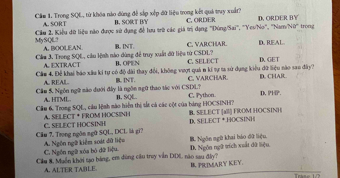 Trong SQL, từ khóa nào dùng để sắp xếp dữ liệu trong kết quả truy xuất?
A. SORT B. SORT BY C. ORDER D. ORDER BY
Câu 2. Kiều dữ liệu nào được sử dụng đề lưu trữ các giá trị dạng "Đúng/Sai", "Yes/No", "Nam/Nữ" trong
MySQL?
A. BOOLEAN. B. INT. C. VARCHAR. D. REAL.
Câu 3. Trong SQL, câu lệnh nào dùng đề truy xuất dữ liệu từ CSDL?
A. EXTRACT B. OPEN C.SELECT D. GET
Câu 4. Để khai báo xâu kí tự có độ dài thay đổi, không vượt quá n kí tự ta sử dụng kiểu dữ liệu nào sau đây?
A. REAL. B. INT. C. VARCHAR. D. CHAR.
Câu 5. Ngôn ngữ nào dưới đây là ngôn ngữ thao tác với CSDL?
A. HTML. B. SQL. C. Python.
D. PHP.
Câu 6. Trong SQL, câu lệnh nào hiển thị tất cả các cột của bảng HOCSINH?
A. SELECT * FROM HOCSINH B. SELECT [all] FROM HOCSINH
C. SELECT HOCSINH D. SELECT *.HOCSINH
Câu 7. Trong ngôn ngữ SQL, DCL là gì?
A. Ngôn ngữ kiểm soát dữ liệu B. Ngôn ngữ khai báo dữ liệu.
C. Ngôn ngữ xóa bỏ dữ liệu. D. Ngôn ngữ trích xuất dữ liệu.
Câu 8. Muốn khởi tạo bảng, em dùng câu truy vấn DDL nào sau đây?
A. ALTER TABLE. B. PRIMARY KEY.
Tràno 1/2