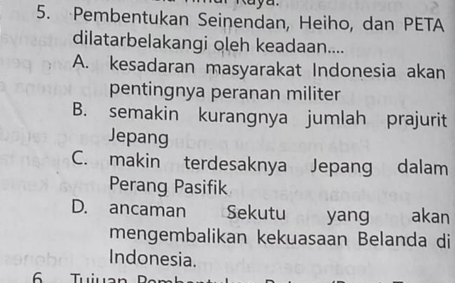 Pembentukan Seinendan, Heiho, dan PETA
dilatarbelakangi oleh keadaan....
A. kesadaran masyarakat Indonesia akan
pentingnya peranan militer
B. semakin kurangnya jumlah prajurit
Jepang
C. makin terdesaknya Jepang dalam
Perang Pasifik
D. ancaman Sekutu yang akan
mengembalikan kekuasaan Belanda di
Indonesia.