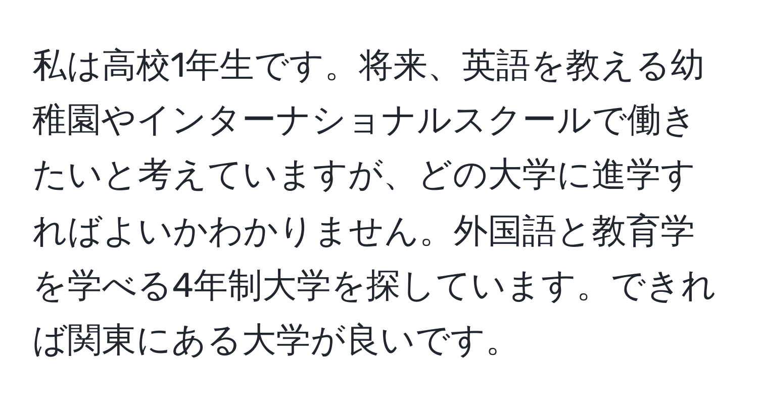 私は高校1年生です。将来、英語を教える幼稚園やインターナショナルスクールで働きたいと考えていますが、どの大学に進学すればよいかわかりません。外国語と教育学を学べる4年制大学を探しています。できれば関東にある大学が良いです。