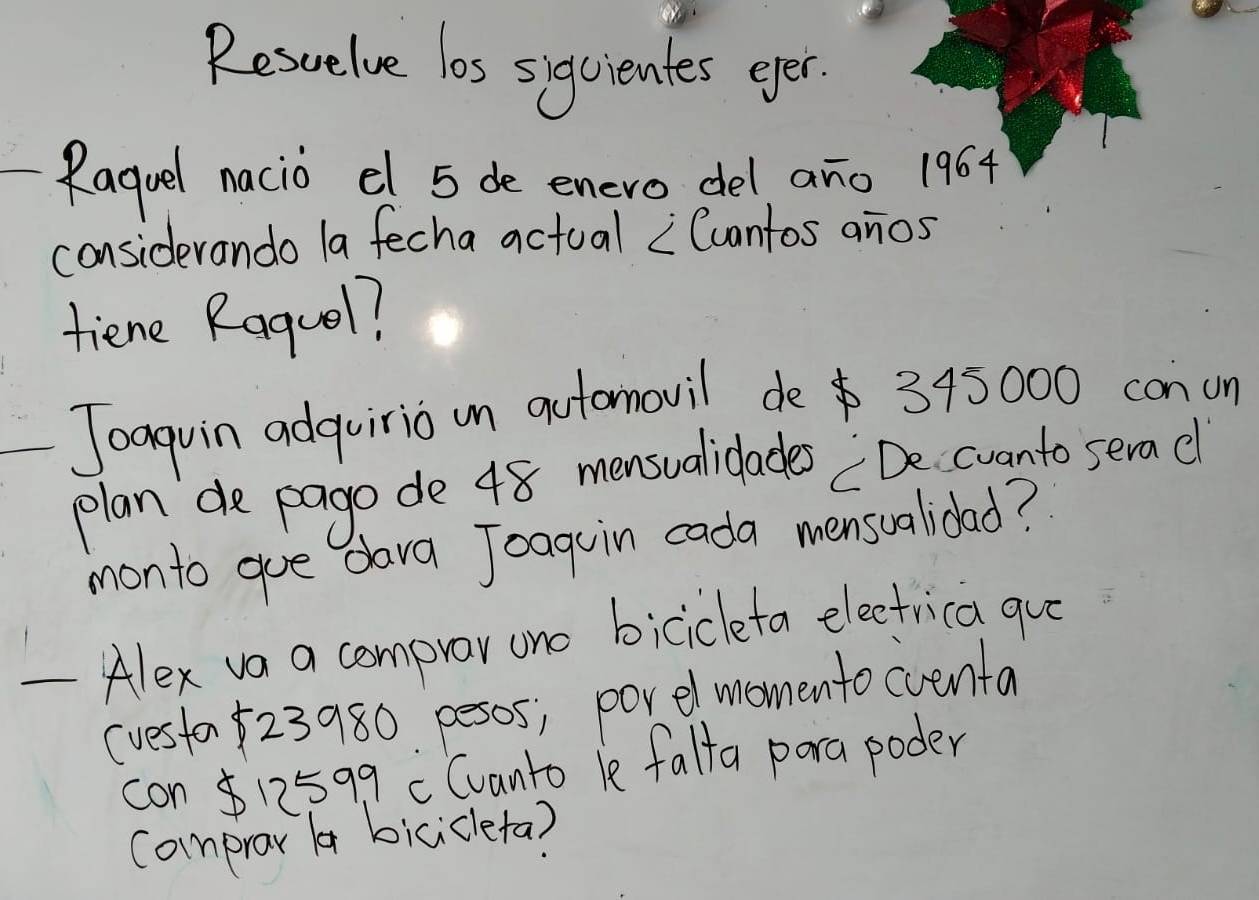 Rescelve los siqcientes eper. 
Raguel nacio el 5 de enero del ano 1964 
considerando la fecha actual Cuantos anos 
tiene Raquol? 
Joaguin adquirio n automovil de 345000 conun 
plan de pago de 48 mensualidades De cuanto serad 
monto gue dara Joaguin cada mensualidad? 
- Alex va a compror ono bicicleta electrica que 
(vesta23980 pesos; porel momento cventa 
con 12599 c Cvanto le falta pora poder 
comprar b bicicleta?