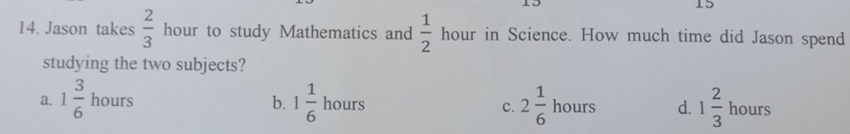 15
14. Jason takes  2/3  hour to study Mathematics and  1/2  hour in Science. How much time did Jason spend
studying the two subjects?
a. 1 3/6  hours b. 1 1/6  hours 2 1/6  hours d. 1 2/3  hours
c.