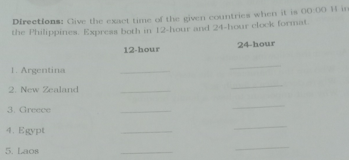 Directions: Give the exact time of the given countries when it is 00:00 H in 
the Philippines. Express both in 12-hour and 24-hour clock format.
12-hour 24-hour
1. Argentina 
_ 
_ 
2. New Zealand_ 
_ 
3. Greece 
_ 
_ 
4. Egypt 
_ 
_ 
5. Laos 
_ 
_