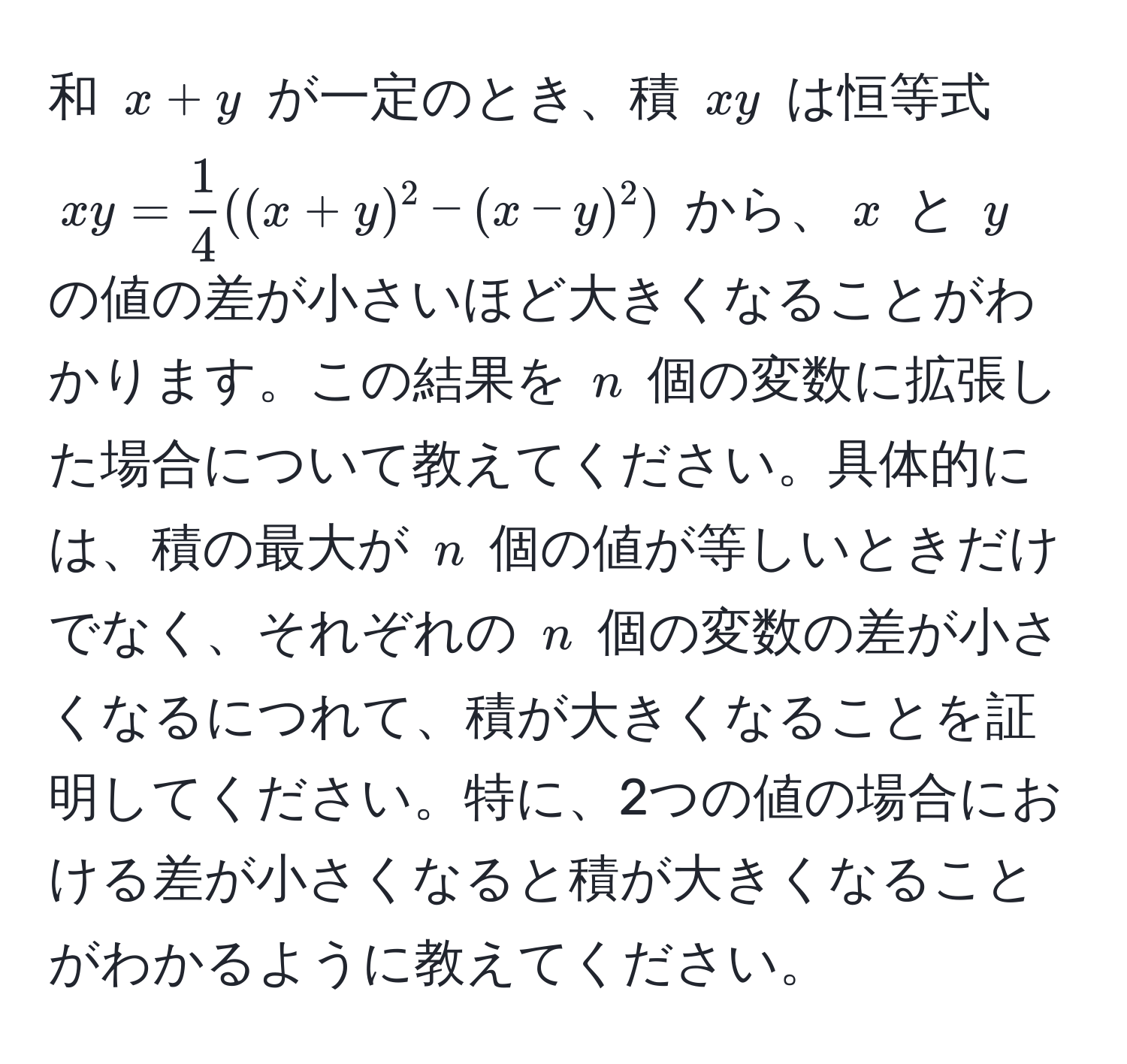 和 $x+y$ が一定のとき、積 $xy$ は恒等式 $xy =  1/4 ((x+y)^2 - (x-y)^2)$ から、$x$ と $y$ の値の差が小さいほど大きくなることがわかります。この結果を $n$ 個の変数に拡張した場合について教えてください。具体的には、積の最大が $n$ 個の値が等しいときだけでなく、それぞれの $n$ 個の変数の差が小さくなるにつれて、積が大きくなることを証明してください。特に、2つの値の場合における差が小さくなると積が大きくなることがわかるように教えてください。