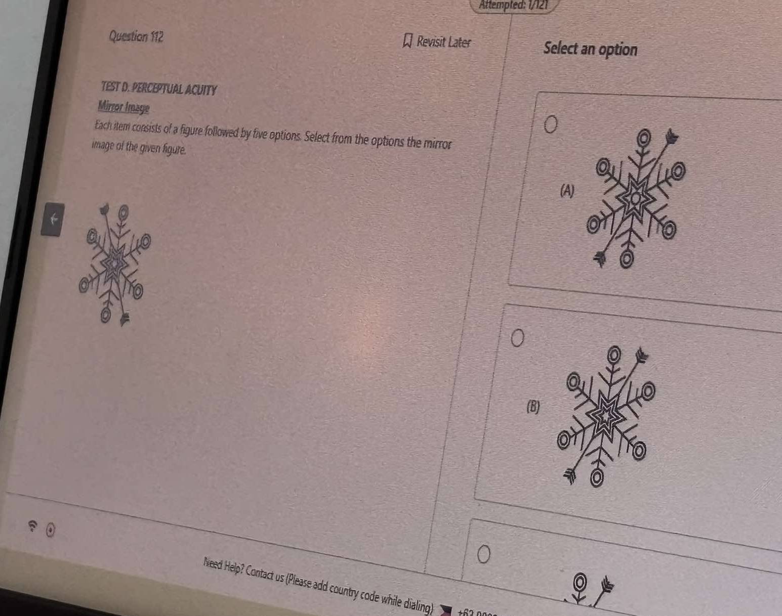 Attempted: 1/121 
Question 112 Revisit Later Select an option 
TEST D. PERCEPTUAL ACUITY 
Mirror Image 
Each item consists of a figure followed by five options. Select from the options the mirror 
image of the given figure. 
(A) 
(B) 
Need Help? Contact us (Please add country code while dialing) +62n