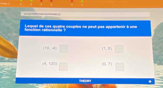 trials: 1 1 1 1 1 1 1
24 LA FÓNCTION RATIONNELLE
Lequel de ces quatre couples ne peut pas appartenir à une
fonction rationnelle ?
(10,-4)
(1,8)
(4,120)
(0,7)
THEORY