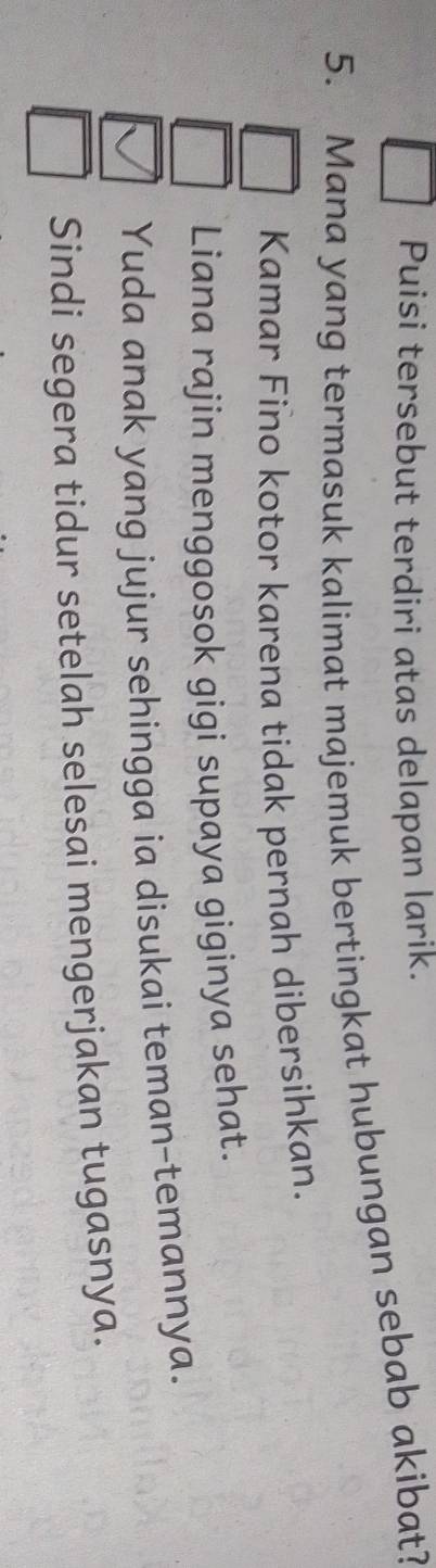 Puisi tersebut terdiri atas delapan larik.
5. Mana yang termasuk kalimat majemuk bertingkat hubungan sebab akibat?
Kamar Fino kotor karena tidak pernah dibersihkan.
Liana rajin menggosok gigi supaya giginya sehat.
Yuda anak yang jujur sehingga ia disukai teman-temannya.
Sindi segera tidur setelah selesai mengerjakan tugasnya.