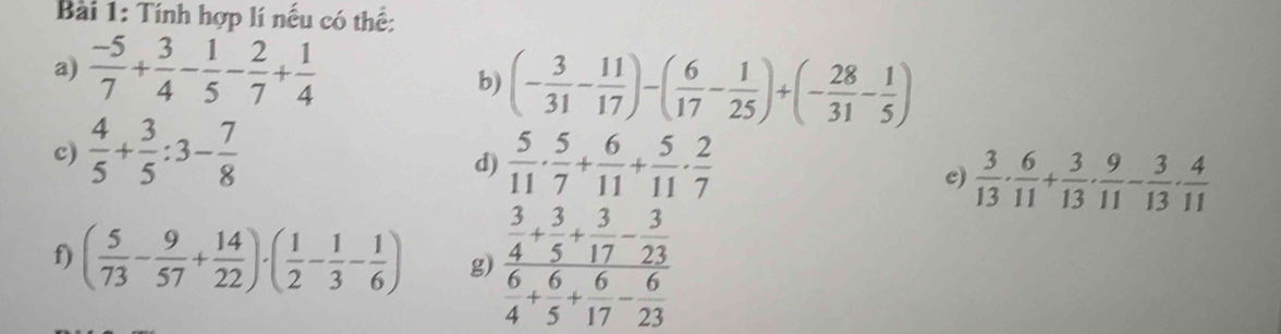 Tính hợp lí nếu có thể: 
a)  (-5)/7 + 3/4 - 1/5 - 2/7 + 1/4 
b) (- 3/31 - 11/17 )-( 6/17 - 1/25 )+(- 28/31 - 1/5 )
c)  4/5 + 3/5 :3- 7/8 
d)  5/11 ·  5/7 + 6/11 + 5/11 ·  2/7 
c)  3/13 ·  6/11 + 3/13 ·  9/11 - 3/13 ·  4/11 
f) ( 5/73 - 9/57 + 14/22 )· ( 1/2 - 1/3 - 1/6 ) g) frac  3/4 + 3/5 + 3/17 - 3/23  6/4 + 6/5 + 6/17 - 6/23 