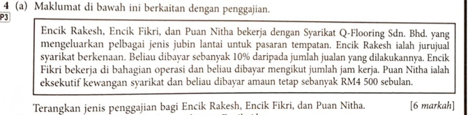 4 (a) Maklumat di bawah ini berkaitan dengan penggajian. 
P3 
Encik Rakesh, Encik Fikri, dan Puan Nitha bekerja dengan Syarikat Q-Flooring Sdn. Bhd. yang 
mengeluarkan pelbagai jenis jubin lantai untuk pasaran tempatan. Encik Rakesh ialah jurujual 
syarikat berkenaan. Beliau dibayar sebanyak 10% daripada jumlah jualan yang dilakukannya. Encik 
Fikri bekerja di bahagian operasi dan beliau dibayar mengikut jumlah jam kerja. Puan Nitha ialah 
eksekutif kewangan syarikat dan beliau dibayar amaun tetap sebanyak RM4 500 sebulan. 
Terangkan jenis penggajian bagi Encik Rakesh, Encik Fikri, dan Puan Nitha. [6 markah]